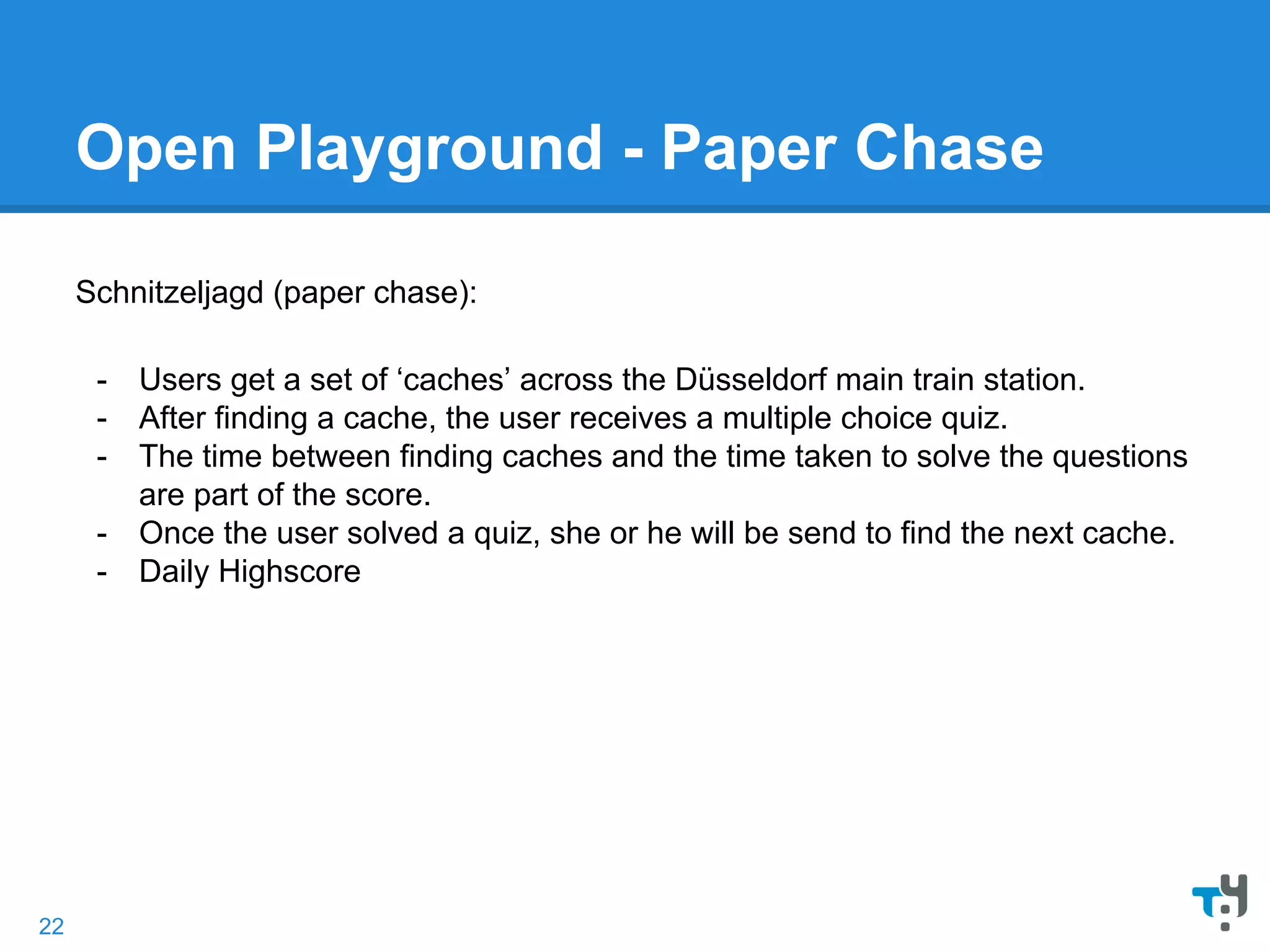 Open Playground - Paper Chase
Schnitzeljagd (paper chase):
- Users get a set of ‘caches’ across the Düsseldorf main train station.
- After finding a cache, the user receives a multiple choice quiz.
- The time between finding caches and the time taken to solve the questions
are part of the score.
- Once the user solved a quiz, she or he will be send to find the next cache.
- Daily Highscore
22
 