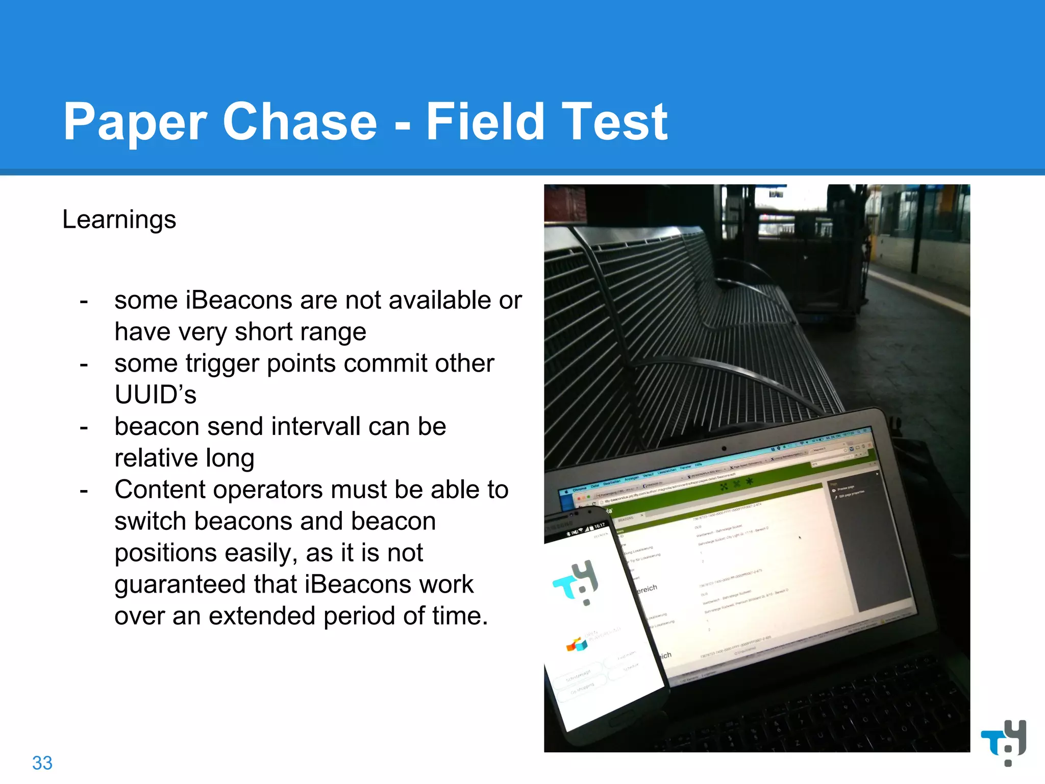 Paper Chase - Field Test
Learnings
- some iBeacons are not available or
have very short range
- some trigger points commit other
UUID’s
- beacon send intervall can be
relative long
- Content operators must be able to
switch beacons and beacon
positions easily, as it is not
guaranteed that iBeacons work
over an extended period of time.
33
 