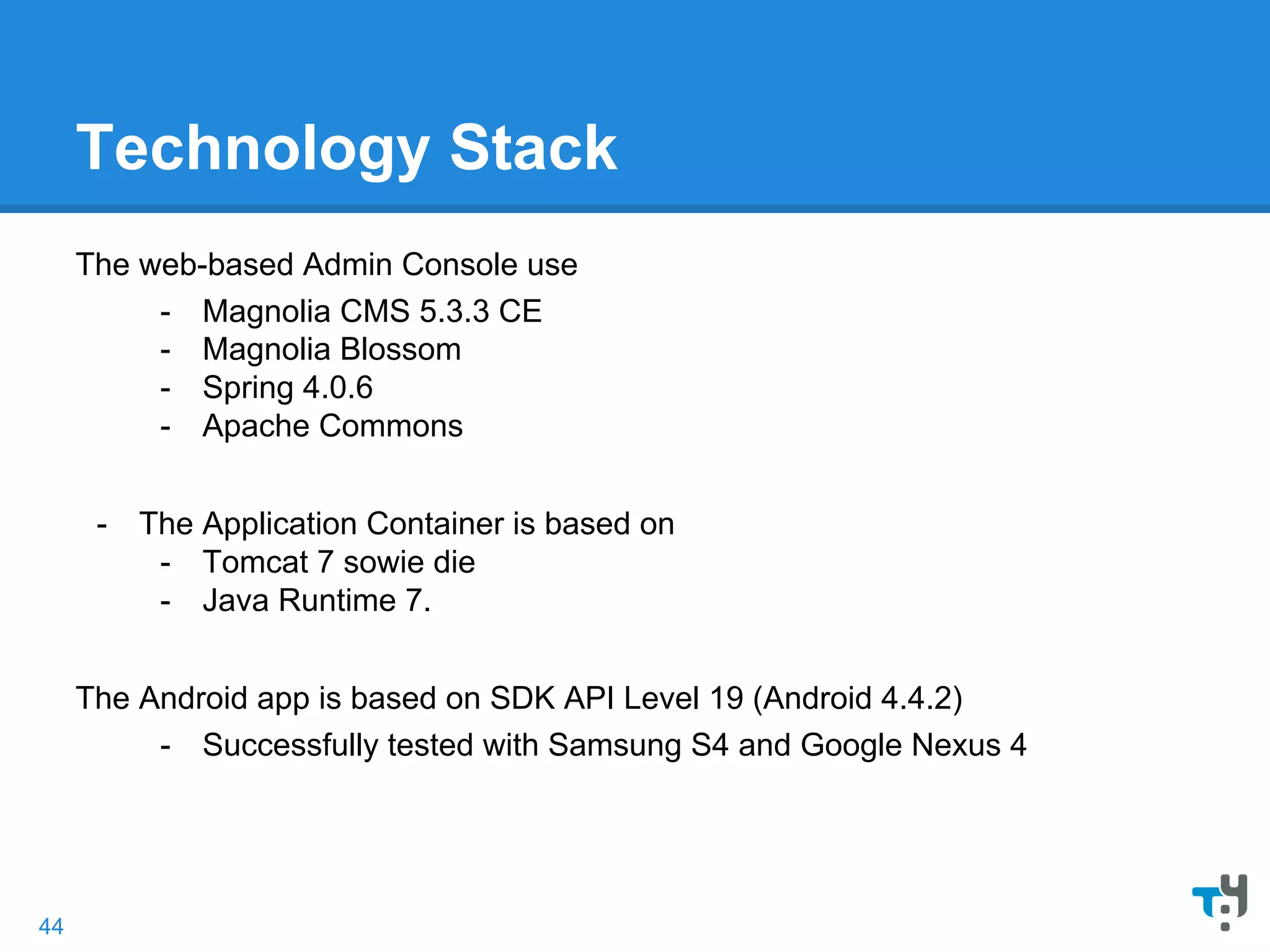 Technology Stack
The web-based Admin Console use
- Magnolia CMS 5.3.3 CE
- Magnolia Blossom
- Spring 4.0.6
- Apache Commons
- The Application Container is based on
- Tomcat 7 sowie die
- Java Runtime 7.
The Android app is based on SDK API Level 19 (Android 4.4.2)
- Successfully tested with Samsung S4 and Google Nexus 4
44
 