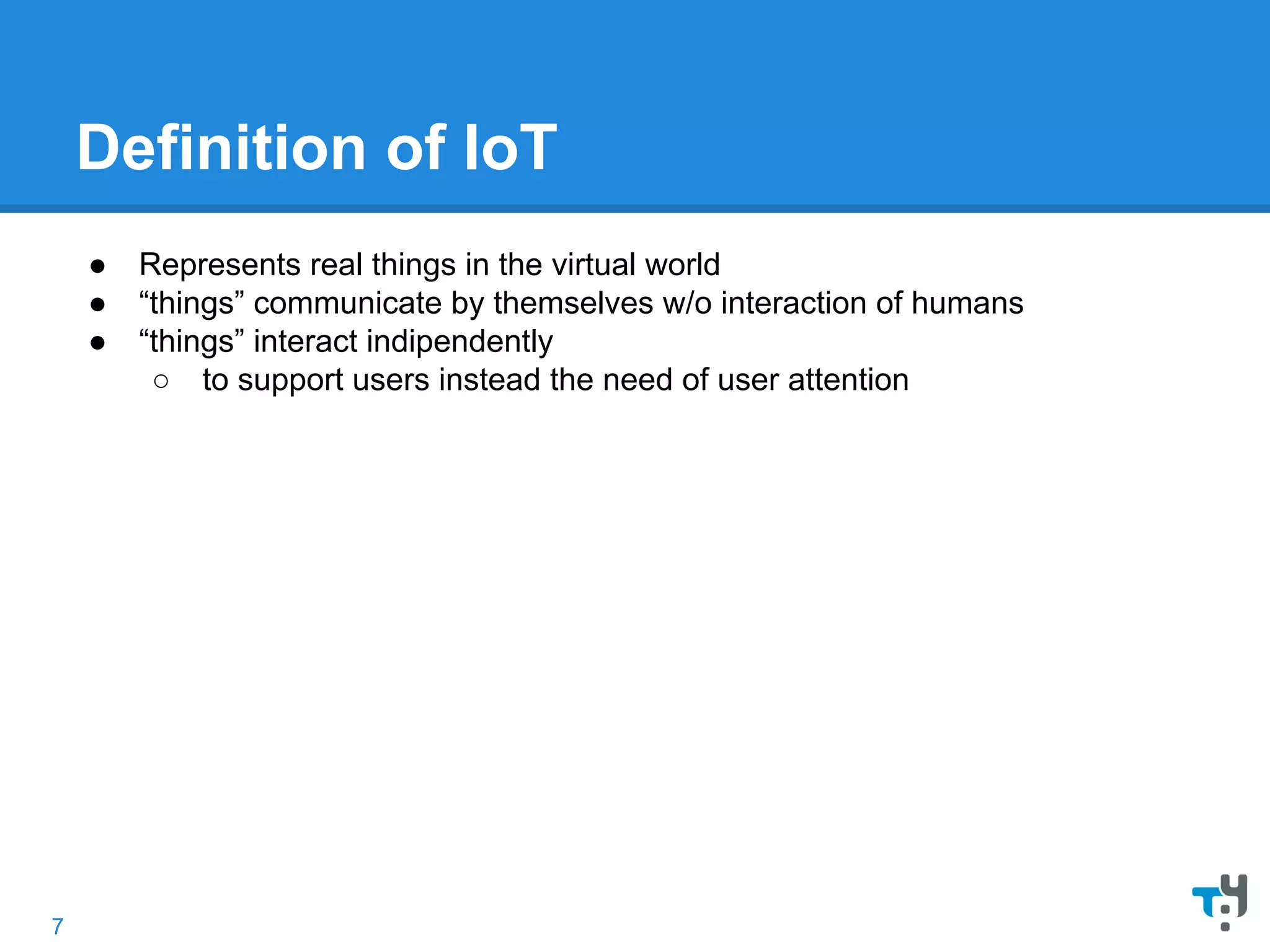 Definition of IoT
● Represents real things in the virtual world
● “things” communicate by themselves w/o interaction of humans
● “things” interact indipendently
○ to support users instead the need of user attention
7
 