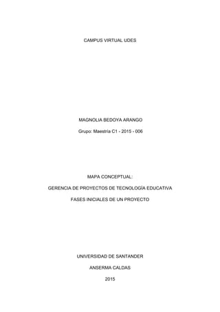 CAMPUS VIRTUAL UDES
MAGNOLIA BEDOYA ARANGO
Grupo: Maestría C1 - 2015 - 006
MAPA CONCEPTUAL:
GERENCIA DE PROYECTOS DE TECNOLOGÍA EDUCATIVA
FASES INICIALES DE UN PROYECTO
UNIVERSIDAD DE SANTANDER
ANSERMA CALDAS
2015
 