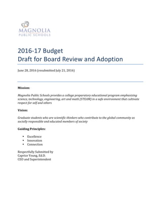!
!
2016"17#Budget#!
Draft&for&Board&Review&and&Adoption!
June%28,%2016%(resubmitted%July%21,%2016)%
!
Mission:'
%
Magnolia(Public(Schools(provides(a(college(preparatory(educational(program(emphasizing(
science,(technology,(engineering,(art(and(math((STEAM)(in(a(safe(environment(that(cultivate(
respect(for(self(and(others(
%
Vision:''
%
Graduate(students(who(are(scientific(thinkers(who(contribute(to(the(global(community(as(
socially(responsible(and(educated(members(of(society(
%
Guiding'Principles:'
%
• Excellence%
• Innovation%
• Connection%
%
Respectfully%Submitted%by%
Caprice%Young,%Ed.D.%
CEO%and%Superintendent%
%
 