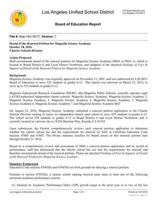 Los Angeles Unified School District
Board of Education Report
333 South Beaudry Ave,
Los Angeles, CA 90017
File #: Rep-163-16/17, Version: 1
Denial of the Renewal Petition for Magnolia Science Academy
October 18, 2016
Charter Schools Division
Action Proposed:
Staff recommends denial of the renewal petition for Magnolia Science Academy (MSA or MSA 1), which is
located in Board District 6 and Local District Northwest, and adoption of the attached Findings of Fact In
Support of Denial of the Renewal Petition for Magnolia Science Academy.
Background:
Magnolia Science Academy was originally approved on November 13, 2001, and was authorized by LAUSD’s
Board of Education to serve 525 students in grades 6-12. The charter was renewed on March 13, 2012, to
serve up to 525 students in grades 6-12.
Magnolia Educational Research Foundation (MERF), dba Magnolia Public Schools, currently operates eight
LAUSD-authorized independent charter schools: Magnolia Science Academy, Magnolia Science Academy 2,
Magnolia Science Academy 3, Magnolia Science Academy 4, Magnolia Science Academy 5, Magnolia
Science Academy 6, Magnolia Science Academy 7, and Magnolia Science Academy Bell.
On August 22, 2016, Magnolia Science Academy submitted a renewal petition application to the Charter
Schools Division seeking to renew its independent charter span school to serve 925 students in grades 6-12.
The school serves 538 students in grades 6-12 in Board District 6 and Local District Northwest, and is
currently located on a private site at 18238 Sherman Way, Reseda, CA 91335.
Upon submission, the District comprehensively reviews each renewal petition application to determine
whether the charter school has met the requirements for renewal set forth in California Education Code
sections 47605 and 47607. The 60-day statutory timeline for Board action on this renewal petition runs
through October 21, 2016.
Based on a comprehensive review and assessment of MSA’s renewal petition application and its record of
performance, staff has determined that the charter school has not met the requirements for renewal and
therefore recommends denial of the renewal petition. Please see attached Findings of Fact In Support of Denial
of the Renewal Petition for Magnolia Science Academy.
Statutory Framework
Education Code sections 47605(b) and 47607(b) set forth grounds for denying a renewal petition.
Pursuant to section 47607(b), a charter school seeking renewal must meet at least one of the following
minimum academic performance criteria:
(1) Attained its Academic Performance Index (API) growth target in the prior year or in two of the last
Los Angeles Unified School District Printed on 10/7/2016Page 1 of 5
powered by Legistar™
 