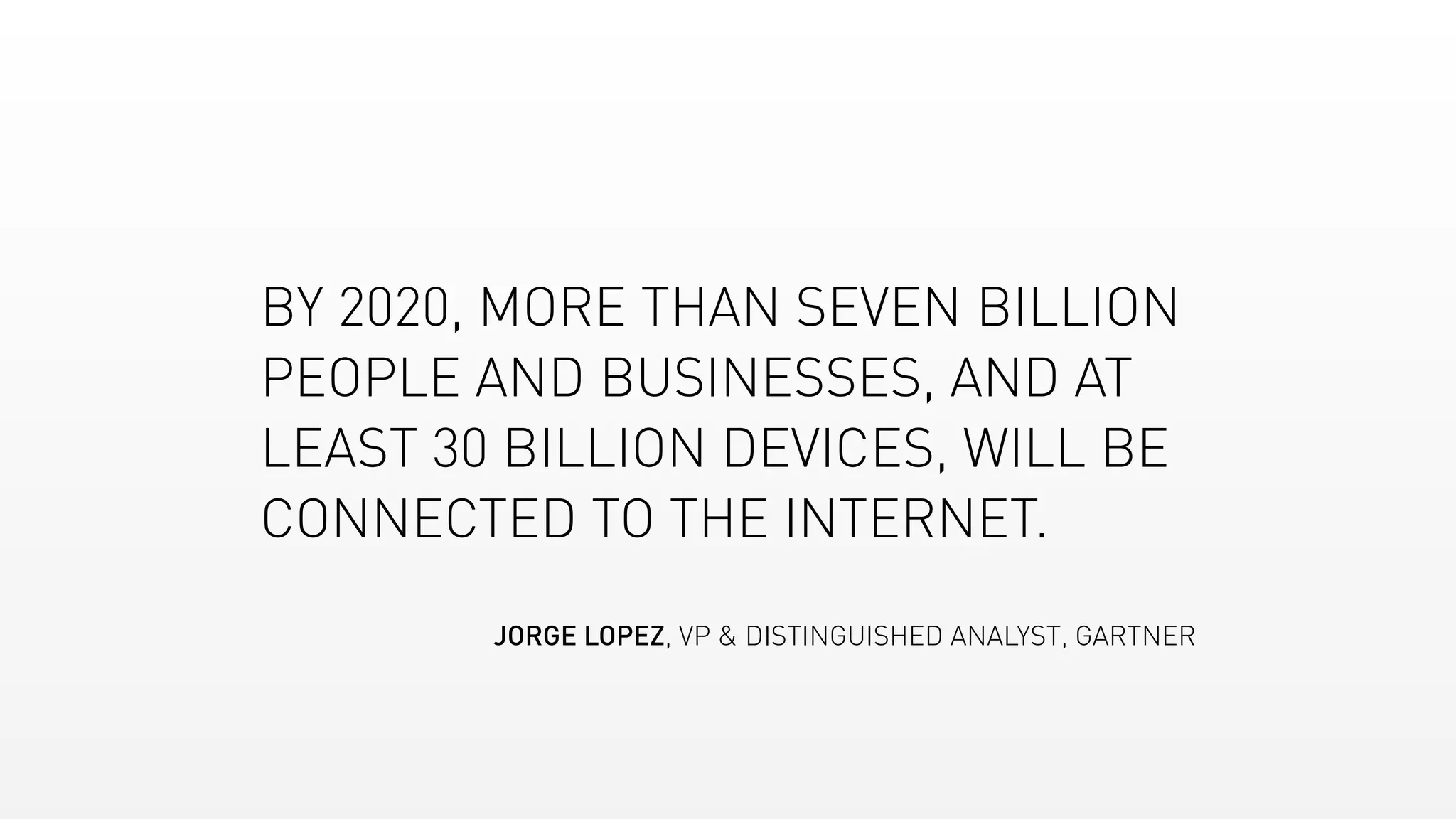 BY 2020, MORE THAN SEVEN BILLION
PEOPLE AND BUSINESSES, AND AT
LEAST 30 BILLION DEVICES, WILL BE
CONNECTED TO THE INTERNET.
JORGE LOPEZ, VP & DISTINGUISHED ANALYST, GARTNER
 
