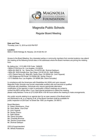 Magnolia Public Schools
Regular Board Meeting
Date and Time
Thursday June 13, 2019 at 6:00 PM PDT
Location
MSA-5 18230 Kittridge St. Reseda, CA 91335 Rm D1
Access to the Board Meeting: Any interested parties or community members from remote locations may attend
the meeting at the following school sites or the addresses where the Board members are joining the meeting
from:
By dialing into; 1.512.489.3100 Code: 1948435
• MSA-6 3754 Dunn Dr. Los Angeles, CA 90034
• MSA-SA 2840 W. 1st., Santa Ana, CA 92703 (Mr. Shohrat Geldiyev)
• MSA-SD 6525 Estrella Ave. San Diego, CA 92120 (Dr. Salih Dikbas)
• 4701 Patrick Henry Dr. Bldg #25, Santa Clara, CA 95054 (Dr. Umit Yapanel)
• 1363 Ridgecrest Rd Pinole, CA 94564 (Mr. Serdar Orazov)
• 5113 Babette Ave. Los Angeles, CA 90066 (Ms. Diane Gonzalez)
In compliance with the Americans with Disabilities Act (ADA) and upon request,
Magnolia Public Schools may furnish reasonable auxiliary aids and services to qualified
individuals with disabilities. Individuals who require appropriate alternative
modification of the agenda in order to participate in Board meetings are invited to
contact the MPS central office. If you need special assistance to attend the meeting,
please notify Barbara Torres at (213) 628-3634 x100 48 hours before the meeting to make arrangements.
Any public records relating to an agenda item for an open session of the Board which
are distributed to all, or a majority of all, of the Board members shall be available for
public inspection at 250 East 1st Street Ste 1500 Los Angeles, CA 90012.
Board Members:
Dr. Saken Sherkhanov, Chair
Mr. Haim Beliak, Vice-Chair
Dr. Umit Yapanel
Mr. Serdar Orazov
Dr. Salih Dikbas
Ms. Diane Gonzalez
Ms. Charlotte Brimmer
Ms. Sandra Covarrubias
Mr. Shohrat Geldiyev
CEO & Superintendent:
Mr. Alfredo Rubalcava
1 of 3Powered by BoardOnTrack
 