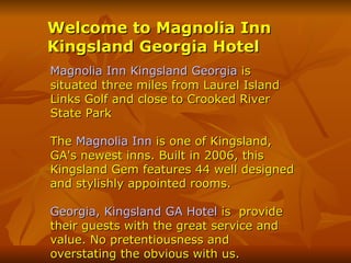 Welcome to Magnolia Inn Kingsland Georgia Hotel Magnolia Inn Kingsland Georgia  is situated three miles from Laurel Island Links Golf and close to Crooked River State Park The  Magnolia Inn  is one of Kingsland, GA's newest inns. Built in 2006, this Kingsland Gem features 44 well designed and stylishly appointed rooms.  Georgia, Kingsland GA Hotel  is  provide their guests with the great service and value. No pretentiousness and overstating the obvious with us.  