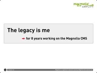 The legacy is me
                  for 8 years working on the Magnolia CMS




4   Version 1.0                     Magnolia is a registered trademark owned by Magnolia International Ltd.
 