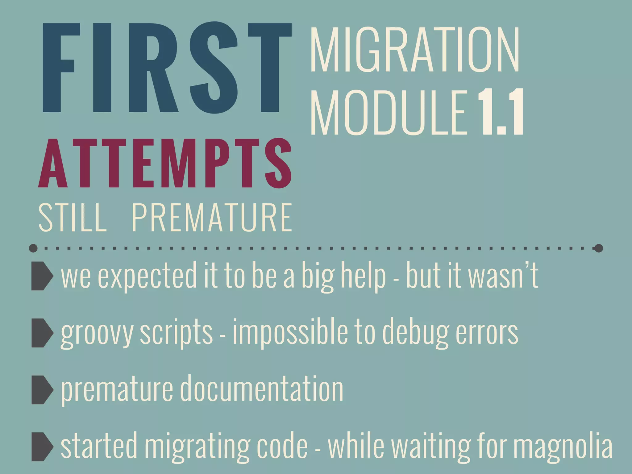 FIRST
ATTEMPTS
STILL PREMATURE
we expected it to be a big help - but it wasn’t
groovy scripts - impossible to debug errors
premature documentation
started migrating code - while waiting for magnolia
MIGRATION
MODULE 1.1
 