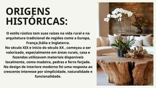 ORIGENS
HISTÓRICAS:
04
O estilo rústico tem suas raízes na vida rural e na
arquitetura tradicional de regiões como a Europa,
França,Itália e Inglaterra.
No século XIX e início do século XX , começou a ser
valorizado, especialmente em áreas rurais, casa e
fazendas utilizavam materiais disponíveis
localmente, como madeira, pedras e ferro forjado.
No design de interiore moderno foi uma resposta ao
crescente interesse por simplicidade, naturalidade e
funcionalidade.
 