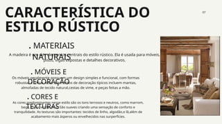 CARACTERÍSTICA DO
ESTILO RÚSTICO
07
. MATERIAIS
NATURAIS
. MÓVEIS E
DECORAÇÃO
. CORES E
TEXTURAS
A madeira é um dos elementos centrais do estilo rústico. Ela é usada para móveis,
pisos, vigas expostas e detalhes decorativos.
Os móveis geralmente possuem um design simples e funcional, com formas
robustas e linhas retas. elementos de decoração típicos incluem mantas,
almofadas de tecido natural,cestas de vime, e peças feitas a mão.
As cores predominantes nesse estilo são os tons terrosos e neutros, como marrom,
bege, cinza, verde oliva. São suaves criando uma sensação de conforto e
tranquilidade. As texturas são importantes: tecidos de linho, algodão,e lã,além de
acabamento mais ásperos ou envelhecidos nas surperfícies.
 