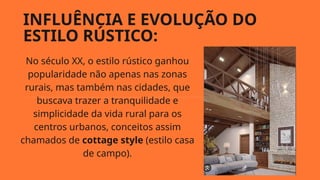 INFLUÊNCIA E EVOLUÇÃO DO
ESTILO RÚSTICO:
No século XX, o estilo rústico ganhou
popularidade não apenas nas zonas
rurais, mas também nas cidades, que
buscava trazer a tranquilidade e
simplicidade da vida rural para os
centros urbanos, conceitos assim
chamados de cottage style (estilo casa
de campo).
 