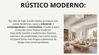 RÚSTICO MODERNO:
Nos dias de hoje, o estilo rústico se mistura com
outras tendências, como o industrial, o
contemporâneo e o minimalista, criando o que é
conhecido como “rústico moderno”.
Esse estilo mantém a essência dos materiais
naturais e da simplicidade, mas muitas vezes
incorpora linhas mais limpas e elementos de
design mais contemporâneos.
 