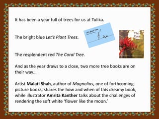 It has been a year full of trees for us at Tulika.


The bright blue Let’s Plant Trees.


The resplendent red The Coral Tree.

And as the year draws to a close, two more tree books are on
their way…

Artist Malati Shah, author of Magnolias, one of forthcoming
picture books, shares the how and when of this dreamy book,
while illustrator Amrita Kanther talks about the challenges of
rendering the soft white ‘flower like the moon.’
 