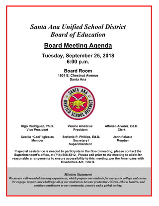Santa Ana Unified School District
Board of Education
Board Meeting Agenda
Tuesday, September 25, 2018
6:00 p.m.
Board Room
1601 E. Chestnut Avenue
Santa Ana
Rigo Rodriguez, Ph.D. Valerie Amezcua Alfonso Alvarez, Ed.D.
Vice President President Clerk
Cecilia “Ceci” Iglesias Stefanie P. Phillips, Ed.D. John Palacio
Member Secretary / Member
Superintendent
If special assistance is needed to participate in the Board meeting, please contact the
Superintendent’s office, at (714) 558-5512. Please call prior to the meeting to allow for
reasonable arrangements to ensure accessibility to this meeting, per the Americans with
Disabilities Act, Title II.
Mission Statement
We assure well-rounded learning experiences, which prepare our students for success in college and career.
We engage, inspire, and challenge all of our students to become productive citizens, ethical leaders, and
positive contributors to our community, country and a global society.
 