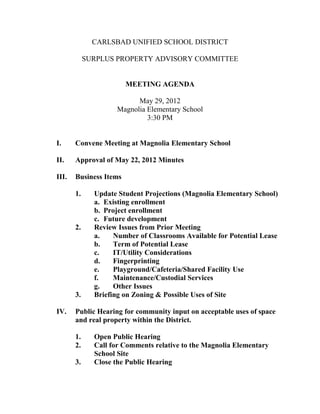 CARLSBAD UNIFIED SCHOOL DISTRICT

            SURPLUS PROPERTY ADVISORY COMMITTEE


                        MEETING AGENDA

                           May 29, 2012
                     Magnolia Elementary School
                              3:30 PM


I.     Convene Meeting at Magnolia Elementary School

II.    Approval of May 22, 2012 Minutes

III.   Business Items

       1.     Update Student Projections (Magnolia Elementary School)
              a. Existing enrollment
              b. Project enrollment
              c. Future development
       2.     Review Issues from Prior Meeting
              a.    Number of Classrooms Available for Potential Lease
              b.    Term of Potential Lease
              c.    IT/Utility Considerations
              d.    Fingerprinting
              e.    Playground/Cafeteria/Shared Facility Use
              f.    Maintenance/Custodial Services
              g.    Other Issues
       3.     Briefing on Zoning & Possible Uses of Site

IV.    Public Hearing for community input on acceptable uses of space
       and real property within the District.

       1.     Open Public Hearing
       2.     Call for Comments relative to the Magnolia Elementary
              School Site
       3.     Close the Public Hearing
 