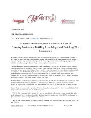 December 30, 2013
FOR IMMEDIATE RELEASE
CONTACT: Tanya Lavoie,  713-614-7187, agentTsells@aol.com

Magnolia Businesswomen Celebrate A Year of
Growing Businesses, Building Friendships, and Enriching Their
Community
(Magnolia, Texas)­­­­The Magnolia, Texas chapter of Women on a Mission to Earn Commission (WOAMTEC), a
networking organization geared towards business women,  is celebrating its one year anniversary and its amazing 85
members. Together, they decided that their goal for 2013 was to grow their businesses through giving each other
referrals ­ according to chapter director Tanya Lavoie, they have done just that.
The Magnolia chapter has not only grown significantly in members in the past year, but has also become so much
more than just a business networking meeting. Chapter Director Tanya Lavoie stated “not only have we grown our
businesses, we have grown as individuals.  Corny ­ maybe ­ but absolutely true! We have helped each other through
everyday life.”  The WOAMTEC chapter has become a family that shares everything from divorce, sickness,
hospitalizations, empty nesting, and of course many celebrations such as births, graduations, birthdays, and
marriages. The WOAMTEC chapter members of Magnolia have leaned on one another in 2013, and as a result have
helped each other grow their businesses and improve their lives.
Woamtec Magnolia is also focused on improving its community. WOAMTEC has collected over 1,000 pairs of jeans
and donated them to the homeless. They have also raised over $5,000 for the American Society for Suicide
Prevention, and continue to collect food, toys, and clothing at each meeting for people in need in their community.
Director Tanya Lavoie concluded by saying “Woamtec Magnolia is a huge part of my life.  I am so glad I joined this
group of business owners who have so enriched my life.”
    "WOAMTEC was created in 2007 to provide a supportive environment for women who are committed to faith,
family and career," notes founder and president Kathleen Hawkins. Hawkins says WOAMTEC is continuing to seek
dynamic women to serve as chapter directors nationwide.
      WOAMTEC is headquartered in Longwood, Florida. For more information, log onto www.woamtec.com or call
866.757.2611.
 www.woamtec.com

1200 Delk Road,  Longwood, Florida 32779

866­757­2611

 