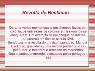 Revolta de Beckman Durante varios momentoss e em diversos locais da colonia, os interesses de colonos e missionarios se choquaram. Um exemplo desse choque de interesse ocorreu em fins do seculo XVII. Sendo assim a revolta de um rico fazendeiro, Manuel Beckman, que liderou uma revolta predendo o capitão-Mor, e tomaram o armazen do maranhão, Que a caabou morrendo, executado pelos portugueses 