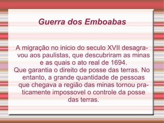 Guerra dos Emboabas A migração no inicio do seculo XVII desagravou aos paulistas, que descubriram as minas e as quais o ato real de 1694. Que garantia o direito de posse das terras. No entanto, a grande quantidade de pessoas que chegava a região das minas tornou praticamente impossovel o controle da posse das terras. 