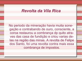Revolta da Vila Rica No periodo da mineração havia muita sonegação e contrabando de ouro, consciente, a coroa restaurou a combrança dp quito atraves das casa de fundição e criou varias delas na região das minas. A revolta de Felipe dos Santo, foi uma revolta contra mais essa combrança de impostos. 