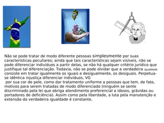 Não se pode tratar de modo diferente pessoas  simplesmente  por suas características peculiares; ainda que tais características sejam visíveis, não se pode diferenciar indivíduos a partir delas, se não há qualquer critério jurídico que justifique tal diferenciação. Todavia, não se pode olvidar que a verdadeira  igualdade  consiste em tratar igualmente os iguais e desigualmente, os desiguais. Perpetua-se idêntica injustiça diferenciar indivíduos, VG por sua cor de pele, como dar tratamento uniforme a pessoas que tem, de fato, motivos para serem tratadas de modo diferenciado (ninguém se sente discriminado pela lei que obriga atendimento preferencial a idosos, grávidas ou portadores de deficiência). Assim como pela liberdade, a luta pela manutenção e extensão da verdadeira igualdade é constante. 