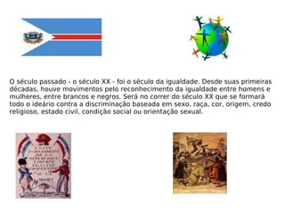 O século passado - o século XX - foi o século da igualdade. Desde suas primeiras décadas, houve movimentos pelo reconhecimento da igualdade entre homens e mulheres, entre brancos e negros. Será no correr do século XX que se formará todo o ideário contra a discriminação baseada em sexo, raça, cor, origem, credo religioso, estado civil, condição social ou orientação sexual.   