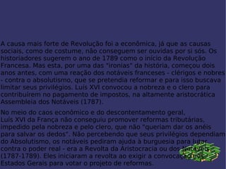 A causa mais forte de Revolução foi a econômica, já que as causas sociais, como de costume, não conseguem ser ouvidas por si sós. Os historiadores sugerem o ano de 1789 como o início da Revolução Francesa. Mas esta, por uma das "ironias" da  história , começou dois anos antes, com uma reação dos notáveis franceses - clérigos e nobres - contra o absolutismo, que se pretendia reformar e para isso buscava limitar seus privilégios. Luís XVI convocou a nobreza e o clero para contribuírem no pagamento de impostos, na altamente aristocrática  Assembleia dos Notáveis  ( 1787 ). No meio do caos econômico e do descontentamento geral,  Luís XVI da França  não conseguiu promover reformas tributárias, impedido pela nobreza e pelo clero, que não "queriam dar os anéis para salvar os dedos". Não percebendo que seus privilégios dependiam do  Absolutismo , os notáveis pediram ajuda à  burguesia  para lutar contra o poder real - era a Revolta da Aristocracia ou dos Notáveis (1787- 1789 ). Eles iniciaram a revolta ao exigir a convocação dos Estados Gerais para votar o projeto de reformas. 