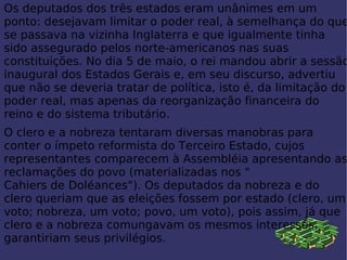 Os  deputados  dos três estados eram unânimes em um ponto: desejavam limitar o poder real, à semelhança do que se passava na vizinha Inglaterra e que igualmente tinha sido assegurado pelos norte-americanos nas suas constituições. No dia  5 de maio , o rei mandou abrir a sessão inaugural dos Estados Gerais e, em seu discurso, advertiu que não se deveria tratar de política, isto é, da limitação do poder real, mas apenas da reorganização  financeira  do reino e do sistema tributário. O clero e a nobreza tentaram diversas manobras para conter o ímpeto reformista do Terceiro Estado, cujos representantes comparecem à Assembléia apresentando as reclamações do povo (materializadas nos " Cahiers de Doléances "). Os deputados da nobreza e do clero queriam que as eleições fossem por estado (clero, um voto; nobreza, um voto; povo, um voto), pois assim, já que clero e a nobreza comungavam os mesmos interesses, garantiriam seus privilégios. 