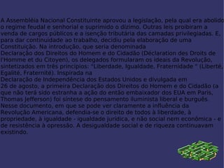 A Assembléia Nacional Constituinte aprovou a legislação, pela qual era abolido o  regime feudal  e senhorial e suprimido o  dízimo . Outras  leis  proibiram a venda de cargos públicos e a isenção tributária das camadas privilegiadas. E, para dar continuidade ao trabalho, decidiu pela elaboração de uma  Constituição . Na introdução, que seria denominada  Declaração dos Direitos do Homem e do Cidadão  (Déclaration des Droits de l'Homme et du Citoyen), os delegados formularam os ideais da Revolução, sintetizados em três princípios: "Liberdade, Igualdade, Fraternidade " (Liberté, Egalité, Fraternité). Inspirada na  Declaração de Independência dos Estados Unidos  e divulgada em  26 de agosto , a primeira Declaração dos Direitos do Homem e do Cidadão (a que não terá sido estranha a ação do então embaixador dos EUA em Paris,  Thomas Jefferson ) foi síntese do pensamento  iluminista  liberal e burguês. Nesse documento, em que se pode ver claramente a influência da  Revolução Americana , defendia-se o direito de todos à liberdade, à  propriedade , à  igualdade  - igualdade jurídica, e não social nem econômica - e de resistência à opressão. A desigualdade social e de riqueza continuavam existindo. 