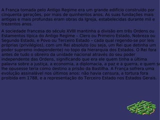 A França tomada pelo Antigo Regime era um grande edifício construído por cinquenta gerações, por mais de quinhentos anos. As suas fundações mais antigas e mais profundas eram obras da Igreja, estabelecidas durante mil e trezentos anos. A sociedade francesa do século XVIII mantinha a divisão em três Ordens ou Estamentos típica do Antigo Regime – Clero ou Primeiro Estado, Nobreza ou Segundo Estado, e Povo ou Terceiro Estado – cada qual regendo-se por leis próprias (privilégios), com um Rei absoluto (ou seja, um Rei que detinha um poder supremo independente) no topo da hierarquia dos Estados. O Rei fora antes de tudo o obreiro da unidade nacional através do seu poder independente das Ordens, significando que era ele quem tinha a última palavra sobre a justiça, a economia, a diplomacia, a paz e a guerra, e quem se lhe opusesse teria como destino a prisão da  Bastilha . A França sofrera uma evolução assinalável nos últimos anos: não havia censura, a tortura fora proibida em 1788, e a representação do Terceiro Estado nos  Estados Gerais . 