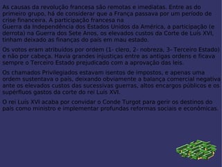 As causas da revolução francesa são remotas e imediatas. Entre as do primeiro grupo, há de considerar que a  França  passava por um período de crise financeira. A participação francesa na  Guerra da Independência dos Estados Unidos da América , a participação (e derrota) na  Guerra dos Sete Anos , os elevados custos da Corte de  Luís XVI , tinham deixado as finanças do país em mau estado. Os votos eram atribuídos por ordem (1- clero, 2- nobreza, 3- Terceiro Estado) e não por cabeça. Havia grandes injustiças entre as antigas ordens e ficava sempre o Terceiro Estado prejudicado com a aprovação das leis. Os chamados Privilegiados estavam isentos de impostos, e apenas uma ordem sustentava o país, deixando obviamente a balança comercial negativa ante os elevados custos das sucessivas guerras, altos encargos públicos e os supérfluos gastos da corte do rei  Luís XVI . O rei  Luís XVI  acaba por convidar o Conde Turgot para gerir os destinos do país como ministro e implementar profundas reformas sociais e econômica s. 
