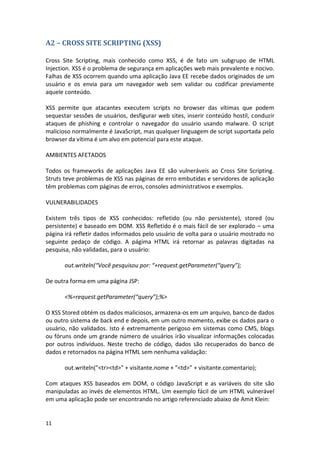 11 
A2 – CROSS SITE SCRIPTING (XSS) 
Cross Site Scripting, mais conhecido como XSS, é de fato um subgrupo de HTML Injection. XSS é o problema de segurança em aplicações web mais prevalente e nocivo. Falhas de XSS ocorrem quando uma aplicação Java EE recebe dados originados de um usuário e os envia para um navegador web sem validar ou codificar previamente aquele conteúdo. 
XSS permite que atacantes executem scripts no browser das vítimas que podem sequestar sessões de usuários, desfigurar web sites, inserir conteúdo hostil, conduzir ataques de phishing e controlar o navegador do usuário usando malware. O script malicioso normalmente é JavaScript, mas qualquer linguagem de script suportada pelo browser da vítima é um alvo em potencial para este ataque. 
AMBIENTES AFETADOS 
Todos os frameworks de aplicações Java EE são vulneráveis ao Cross Site Scripting. Struts teve problemas de XSS nas páginas de erro embutidas e servidores de aplicação têm problemas com páginas de erros, consoles administrativos e exemplos. 
VULNERABILIDADES 
Existem três tipos de XSS conhecidos: refletido (ou não persistente), stored (ou persistente) e baseado em DOM. XSS Refletido é o mais fácil de ser explorado – uma página irá refletir dados informados pelo usuário de volta para o usuário mostrado no seguinte pedaço de código. A págima HTML irá retornar as palavras digitadas na pesquisa, não validadas, para o usuário: 
out.writeln(“Você pesquisou por: “+request.getParameter(“query”); 
De outra forma em uma página JSP: 
<%=request.getParameter(“query”);%> 
O XSS Stored obtém os dados maliciosos, armazena-os em um arquivo, banco de dados ou outro sistema de back end e depois, em um outro momento, exibe os dados para o usuário, não validados. Isto é extremamente perigoso em sistemas como CMS, blogs ou fóruns onde um grande número de usuários irão visualizar informações colocadas por outros indivíduos. Neste trecho de código, dados são recuperados do banco de dados e retornados na página HTML sem nenhuma validação: 
out.writeln("<tr><td>" + visitante.nome + "<td>" + visitante.comentario); 
Com ataques XSS baseados em DOM, o código JavaScript e as variáveis do site são manipuladas ao invés de elementos HTML. Um exemplo fácil de um HTML vulnerável em uma aplicação pode ser encontrando no artigo referenciado abaixo de Amit Klein: 
 