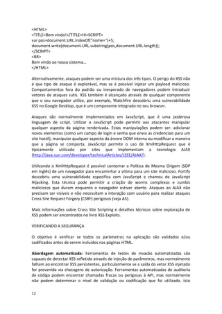 12 
<HTML> 
<TITLE>Bem vindo!</TITLE>Hi<SCRIPT> 
var pos=document.URL.indexOf("nome=")+5; 
document.write(document.URL.substring(pos,document.URL.length)); 
</SCRIPT> 
<BR> 
Bem vindo ao nosso sistema… 
</HTML> 
Alternativamente, ataques podem ser uma mistura dos três tipos. O perigo do XSS não é que tipo de ataque é explorável, mas se é possível injetar um payload malicioso. Comportamentos fora do padrão ou inesperado de navegadores podem introduzir vetores de ataques sutis. XSS também é alcançado através de qualquer componente que o seu navegador utilize, por exemplo, Watchfire descobriu uma vulnerabilidade XSS no Google Desktop, que é um componente integrado no seu browser. 
Ataques são normalmente implementados em JavaScript, que é uma poderosa linguagem de script. Utilizar o JavaScript pode permitir aos atacantes manipular qualquer aspecto da página renderizada. Estas manipulações podem ser: adicionar novos elementos (como um campo de login e senha que envia as credenciais para um site hostil), manipular qualquer aspecto da árvore DOM interna ou modificar a maneira que a página se comporta. JavaScript permite o uso de XmlHttpRequest que é típicamente utilizado por sites que implementam a tecnologia AJAX (http://java.sun.com/developer/technicalArticles/J2EE/AJAX/). 
Utilizando o XmlHttpRequest é possível contornar a Política de Mesma Origem (SOP em inglês) de um navegador para encaminhar a vítima para um site malicioso. Fortify descobriu uma vulnerabilidade específica com JavaScript e chamou de JavaScript Hijacking. Esta técnica pode permitir a criação de worms complexos e zumbis maliciosos que duram enquanto o navegador estiver aberto. Ataques ao AJAX não precisam ser visíveis e não necessitam a interação com usuário para realizar ataques Cross Site Request Forgery (CSRF) perigosos (veja A5). 
Mais informações sobre Cross Site Scripting e detalhes técnicos sobre exploração de XSS podem ser encontrados no livro XSS Exploits. 
VERIFICANDO A SEGURANÇA 
O objetivo é verificar se todos os parâmetros na aplicação são validados e/ou codificados antes de serem incluídos nas páginas HTML. 
Abordagem automatizada: Ferramentas de testes de invasão automatizadas são capazes de detectar XSS refletido através de injeção de parâmetros, mas normalmente falham ao encontrar XSS persistentes, particularmente se a saída do vetor XSS injetado for prevenida via checagens de autorização. Ferramentas automatizadas de auditoria de código podem encontrar chamadas fracas ou perigosas à API, mas normalmente não podem determinar o nível de validação ou codificação que foi utilizado. Isto  