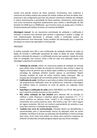 13 
resulta num grande número de falsos positivos. Ferramentas mais modernas e comerciais de análise estática são capazes de realizar análises de fluxo de dados inter- processos e são configuráveis para que elas possam reconhecer métodos de validação e reduzir drasticamente a quantidade de falsos positivos. Atualmente, existe apenas uma única ferramenta disponível publicamente para análise e identificação de XSS baseado em DOM que é o DOMinator, que funciona como um plugin para o Firefox e foi desenvolvido pelo Stefano Di Paola, um membro da OWASP. 
Abordagem manual: Se um mecanismo centralizado de validação e codificação é utilizado, a maneira mais eficiente para verificar a segurança é auditar o código. Se uma implementação distribuída é utilizada, então a verificação poderá ser consideravelmente mais demorada. Testes também são demorados pois a superfície de ataque na maioria das aplicações é muito grande. 
PROTEÇÃO 
A melhor proteção para XSS é uma combinação de validação whitelist de todos os dados de entrada e codificação apropriada de todos os dados de saída. Validação permite a detecção de ataques e a codificação previne que qualquer injeção de script rode no navegador com sucesso. Evitar o XSS em toda uma aplicação requer uma abordagem arquitetural consistente: 
 Validação de entrada. Utilize um mecanismo padrão de validação de entrada para validar todos os dados de entrada em tamanho, tipo, sintaxe e regras de negócio antes de permitir que os dados sejam exibidos ou armazenados. Use a estratégia de validação whitelist (aceitar apenas os permitidos). Rejeite entradas inválidas ao invés de tentar sanitizar dados maliciosos. Não se esqueça que mensagens de erro também podem incluir dados inválidos. 
 Codificação de saída. Certifique-se que todos os dados informados pelo usuário são propriamente codificados antes de renderizá-los, utilizando a abordagem de codificar todos os caracteres ao invés de apenas um subgrupo muito limitado. 
 Especifique a codificação de saída (como ISSO 8859-1 ou UTF 8). Não permita que o atacante escolha isso para os seus usuários. 
 Não utilize validação do tipo blacklist para detectar XSS na entrada ou codificar a saída. Pesquisar e substituir apenas alguns caracteres (“<”, “>” e outros similares ou palavras como “script”) é um método fraco e já foi contornado com sucesso diversas vezes. Até mesmo a tag “<b>” não é segura em alguns contextos. XSS tem um número surpreendente de variantes o que torna fácil contornar a validação do tipo blacklist. 
 Cuidado com erros de canonicalização. Entradas devem ser decodificadas e canonicalizadas para a representação interna da aplicação antes de serem validadas. Certifique-se de que sua aplicação não decodifique a mesma entrada duas vezes. Erros como esse podem ser utilizar para contornar esquemas de whitelist introduzindo entradas perigosas depois que elas foram checadas. 
 