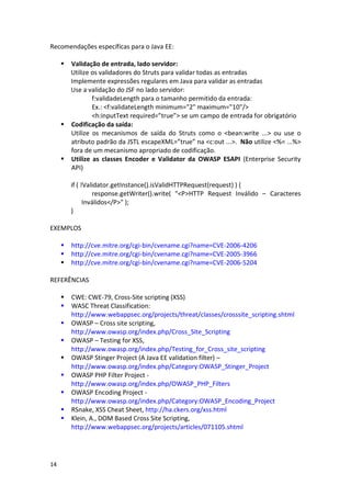 14 
Recomendações específicas para o Java EE: 
 Validação de entrada, lado servidor: 
Utilize os validadores do Struts para validar todas as entradas 
Implemente expressões regulares em Java para validar as entradas 
Use a validação do JSF no lado servidor: 
f:validadeLength para o tamanho permitido da entrada: 
Ex.: <f:validateLength minimum="2" maximum="10"/> 
<h:inputText required=”true”> se um campo de entrada for obrigatório 
 Codificação da saída: 
Utilize os mecanismos de saída do Struts como o <bean:write ...> ou use o atributo padrão da JSTL escapeXML=”true” na <c:out ...>. Não utilize <%= ...%> fora de um mecanismo apropriado de codificação. 
 Utilize as classes Encoder e Validator da OWASP ESAPI (Enterprise Security API) 
if ( !Validator.getInstance().isValidHTTPRequest(request) ) { 
response.getWriter().write( "<P>HTTP Request Inválido – Caracteres Inválidos</P>" ); 
} 
EXEMPLOS 
 http://cve.mitre.org/cgi-bin/cvename.cgi?name=CVE-2006-4206 
 http://cve.mitre.org/cgi-bin/cvename.cgi?name=CVE-2005-3966 
 http://cve.mitre.org/cgi-bin/cvename.cgi?name=CVE-2006-5204 
REFERÊNCIAS 
 CWE: CWE-79, Cross-Site scripting (XSS) 
 WASC Threat Classification: http://www.webappsec.org/projects/threat/classes/crosssite_scripting.shtml 
 OWASP – Cross site scripting, http://www.owasp.org/index.php/Cross_Site_Scripting 
 OWASP – Testing for XSS, http://www.owasp.org/index.php/Testing_for_Cross_site_scripting 
 OWASP Stinger Project (A Java EE validation filter) – http://www.owasp.org/index.php/Category:OWASP_Stinger_Project 
 OWASP PHP Filter Project - http://www.owasp.org/index.php/OWASP_PHP_Filters 
 OWASP Encoding Project - http://www.owasp.org/index.php/Category:OWASP_Encoding_Project 
 RSnake, XSS Cheat Sheet, http://ha.ckers.org/xss.html 
 Klein, A., DOM Based Cross Site Scripting, http://www.webappsec.org/projects/articles/071105.shtml  