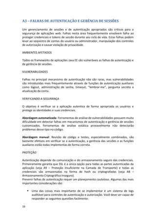 16 
A3 – FALHAS DE AUTENTICAÇÃO E GERÊNCIA DE SESSÕES 
Um gerenciamento de sessões e de autenticação apropriados são críticos para a segurança de aplicações web. Falhas nesta área frequentemente envolvem falha ao proteger credenciais e tokens de sessão durante seu ciclo de vida. Estas falhas podem levar ao seqüestro de contas do usuário ou administrador, manipulação dos controles de autorização e causar violação de privacidade. 
AMBIENTES AFETADOS 
Todos os frameworks de aplicações Java EE são vulneráveis as falhas de autenticação e de gerência de sessões. 
VULNERABILIDADES 
Falhas no principal mecanismo de autenticação não são raras, mas vulnerabilidades são introduzidas mais frequentemente através de funções de autenticação auxiliares como logout, administração de senha, timeout, “lembrar-me”, pergunta secreta e atualização da conta. 
VERIFICANDO A SEGURANÇA 
O objetivo é verificar se a aplicação autentica de forma apropriada os usuários e protege as identidades e suas credenciais. 
Abordagem automatizada: Ferramentas de análise de vulnerabilidades possuem muita dificuldade em detectar falhas em mecanismos de autenticação e gerência de sessões customizados. Ferramentas de análise estática provavelmente não detectarão problemas desse tipo no código. 
Abordagem manual: Revisão de código e testes, especialmente combinados, são bastante efetivos em verificar se a autenticação, a gerência das sessões e as funções auxiliares estão todas implementas de forma correta. 
PROTEÇÃO 
Autenticação depende da comunicação e do armazenamento seguro das credenciais. Primeiramente garanta que SSL é a única opção para todas as partes autenticadas da aplicação (veja A9 – Proteção Insuficiente na Camada de Transporte) e todas as credenciais são armazenadas na forma de hash ou criptografadas (veja A8 – Armazenamento Criptográfico Inseguro). 
Prevenir falhas de autenticação requer um planejamento cauteloso. Algumas das mais importantes considerações são: 
 Uma das coisas mais importante de se implementar é um sistema de logs auditável para controles de autenticação e autorização. Você deve ser capaz de responder as seguintes questões facilmente:  