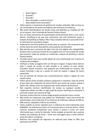 17 
o Quem logou? 
o Quando? 
o De onde? 
o Que transações o usuário iniciou? 
o Quais dados foram acessados? 
 Utilize apenas o mecanismo de gerência de sessões embutido. Não escreve ou use controladores de sessão secundários sob nenhuma circunstância 
 Não aceite identificadores de sessão novos, pré-definidos ou inválidos da URL ou no request. Isto é chamado de Session Fixation Attack. 
 Use um único mecanismo de autenticação suficientemente forte e com vários fatores. Certifique-se de que este mecanismo não está facilmente sujeito a ataques de Spoofing ou Replay. Não o faça complexo demais o que pode torná- lo vulnerável ao seu próprio ataque. 
 Implemente uma forte política de senhas para os usuários. Isto irá prevenir que senhas fáceis de serem descobertas como palavras do dicionário. 
 Não permita que o processo de login inicie de uma página não criptografada. Sempre inicie o processo através de uma página com um novo cookie de sessão para prevenir roubo de sessões ou credenciais, ataques de phishing e session fixation attacks. 
 Considere gerar uma nova sessão depois de uma autenticação com sucesso ou mudança de privilégios. 
 Verifique se todas as páginas têm um link para o logout. O logout deve destruir todo o estado da sessão no lado servidor e os cookies no lado cliente. Considere fatores humanos: não pergunte por confirmação ou usuários irão acabar fechando a aba ou a janela ao invés de realizar o logout de forma apropriada. 
 Use um período de timeout que automaticamente realiza o logout de uma sessão inativa 
 Utilize apenas fortes funções auxiliares (perguntas e respostas, reset da senha) já que estas são credenciais da mesma forma que nomes de usuário, senhas e tokens são. Aplique hash nas respostas para evitar ataques de disclosure. 
 Não exponha nenhum identificador de sessão ou qualquer porção de credenciais válidas nas URLs ou logs (nada de session rewriting ou armazenar a senha do usuário nos arquivos de log) 
 Exija que usuário informe a senha antiga quando ele decidir trocar a senha. 
 Não confie em credenciais que podem ser “falsificadas” como única forma de autenticação, como endereços IP ou máscaras de endereço, lookups de DNS ou DNS reverso, cabeçalhos referrer ou similares. 
 Tenha cuidado ao enviar segredos para o endereço de email cadastrado (veja RSNAKE01 nas referências) como um mecanismo para o reset de senhas. Utilize números aleatórios temporários para resetar o acesso e envie um email informando que a senha foi alterada. Tenha cuidado ao permitir que usuários mudem seu endereço de email – envie uma mensagem para o email anterior antes de realizar a mudança. 
 Adicione uma restrição de segurança no web.xml para todas as URLs que precisarem do HTTPS 
 