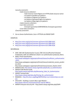 18 
<security-constraint> 
<web-resource-collection> 
<web-resource-name>Páginas em HTTPS</web-resource-name> 
<url-pattern>/profile</url-pattern> 
<url-pattern>/register</url-pattern> 
<url-pattern>/password-login</url-pattern> 
<url-pattern>/ldap-login</url-pattern> 
</web-resource-collection> 
<user-data-constraint> 
<transport-guarantee>CONFIDENCIAL</transport-guarantee> 
</user-data-constraint> 
</security-constraint> 
 Use as classes Authenticator, User e HTTPUtils da OWASP ESAPI 
EXEMPLOS 
 http://cve.mitre.org/cgi-bin/cvename.cgi?name=CVE-2006-6145 
 http://cve.mitre.org/cgi-bin/cvename.cgi?name=CVE-2006-6229 
 http://cve.mitre.org/cgi-bin/cvename.cgi?name=CVE-2006-6528 
REFERÊNCIAS 
 CWE: CWE-287 (Authentication Issues), CWE-522 (Insufficiently Protected Credentials), CWE-311 (Reflection attack in an authentication protocol), others. 
 WASC Threat Classification: 
http://www.webappsec.org/projects/threat/classes/insufficient_authentication.shtml 
http://www.webappsec.org/projects/threat/classes/credential_session_prediction.shtml 
http://www.webappsec.org/projects/threat/classes/session_fixation.shtml 
 OWASP Guide, http://www.owasp.org/index.php/Guide_to_Authentication 
 OWASP Code Review Guide, http://www.owasp.org/index.php/Reviewing_Code_for_Authentication 
 OWASP Testing Guide, http://www.owasp.org/index.php/Testing_for_authentication 
 RSNAKE01 - http://ha.ckers.org/blog/20070122/ip-trust-relationships-xss-and- you 
 Informit01 – Building a custom JBoss Login Module - 
http://www.informit.com/articles/article.aspx?p=389111 
 OWASP Enterprise Security API - http://www.owasp.org/index.php/ESAPI 
 