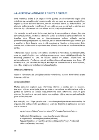19 
A4 – REFERÊNCIA INSEGURA E DIRETA A OBJETOS 
Uma referência direta a um objeto ocorre quando um desenvolvedor expõe uma referência para um objeto de implementação interna, como um arquivo, um diretório, registro ou chave do banco de dados, em um parâmetro da URL ou do formulário. Um atacante pode manipular referências diretas a objetos para acessar outros objetos sem autorização, a não ser que um controle de acesso esteja implementado. 
Por exemplo, em aplicações de Internet Banking, é comum utilizar o número da conta como chave primária. Portanto, é tentador utilizar o número da conta diretamente na interface web. Mesmo que os desenvolvedores tenham utilizado queries parametrizadas para prevenir SQL Injection, se não existir uma verificação extra de que o usuário é o dono daquela conta e está autorizado a visualizar as informações dela, um atacante pode modificar o parâmetro de número da conta e ver ou alterar todas as contas. 
Este tipo de ataque ocorreu com o site da Secretaria da Fazenda da Austrália em 2000, onde um usuário legítimo, mas malicioso simplesmente trocou o ABN (Identificador da Empresa) presente na URL. O usuário obteve do sistema informações de aproximadamente 17 mil empresas, ele então enviou emails para cada uma dessas 17 mil empresas com detalhes do ataque. Este tipo de vulnerabilidade é muito comum, mas não é largamente testado em muitas aplicações. 
AMBIENTES AFETADOS 
Todos os frameworks de aplicações web são vulneráveis a ataques de referência direta insegura a objetos. 
VULNERABILIDADES 
Muitas aplicações expõem suas referências internas a objetos para os usuários. Atacantes utilizam a manipulação de parâmetros para alterar as referências e violar a política de controle de acesso. Frequentemente estas referências apontam para sistemas de arquivos e banco de dados, mas qualquer objeto exposto pela aplicação pode estar vulnerável. 
Por exemplo, se o código permite que o usuário especifique nomes ou caminhos de arquivos, isto pode permitir que atacantes saiam do diretório da aplicação e acessem outros recursos. 
<select name="idioma"><option value="fr">Francês</option></select> 
… 
Public static String idioma = request.getParameter(idioma); 
String idioma = request.getParameter(idioma); 
RequestDispatcher rd = context.getRequestDispatcher(“main_”+ idioma); 
rd.include(request, response); 
 