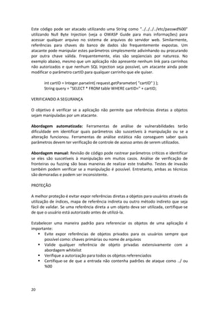 20 
Este código pode ser atacado utilizando uma String como "../../../../etc/passwd%00" utilizando Null Byte Injection (veja o OWASP Guide para mais informações) para acessar qualquer arquivo no sistema de arquivos do servidor web. Similarmente, referências para chaves do banco de dados são frequentemente expostas. Um atacante pode manipular estes parâmetros simplesmente adivinhando ou procurando por outra chave válida. Frequentemente, elas são seqüenciais por natureza. No exemplo abaixo, mesmo que um aplicação não apresente nenhum link para carrinhos não autorizados e que nenhum SQL Injection seja possível, um atacante ainda pode modificar o parâmetro cartID para qualquer carrinho que ele quiser. 
int cartID = Integer.parseInt( request.getParameter( "cartID" ) ); 
String query = "SELECT * FROM table WHERE cartID=" + cartID; 
VERIFICANDO A SEGURANÇA 
O objetivo é verificar se a aplicação não permite que referências diretas a objetos sejam manipuladas por um atacante. 
Abordagem automatizada: Ferramentas de análise de vulnerabilidades terão dificuldade em identificar quais parâmetros são suscetíveis à manipulação ou se a alteração funcionou. Ferramentas de análise estática não conseguem saber quais parâmetros devem ter verificação de controle de acesso antes de serem utilizados. 
Abordagem manual: Revisão de código pode rastrear parâmetros críticos e identificar se eles são suscetíveis à manipulação em muitos casos. Análise de verificação de fronteiras ou fuzzing são boas maneiras de realizar este trabalho. Testes de invasão também podem verificar se a manipulação é possível. Entretanto, ambas as técnicas são demoradas e podem ser inconsistente. 
PROTEÇÃO 
A melhor proteção é evitar expor referências diretas a objetos para usuários através da utilização de índices, mapa de referência indireta ou outro método indireto que seja fácil de validar. Se uma referência direta a um objeto deva ser utilizada, certifique-se de que o usuário está autorizado antes de utilizá-la. 
Estabelecer uma maneira padrão para referenciar os objetos de uma aplicação é importante: 
 Evite expor referências de objetos privados para os usuários sempre que possível como: chaves primárias ou nome de arquivos 
 Valide qualquer referência de objeto privadas extensivamente com a abordagem whitelist 
 Verifique a autorização para todos os objetos referenciados 
 Certifique-se de que a entrada não contenha padrões de ataque como ../ ou %00 
 