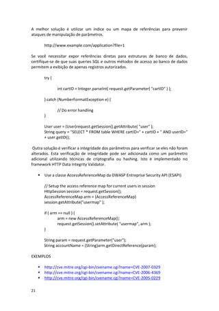21 
A melhor solução é utilizar um índice ou um mapa de referências para prevenir ataques de manipulação de parâmetros. 
http://www.example.com/application?file=1 
Se você necessitar expor referências diretas para estruturas de banco de dados, certifique-se de que suas queries SQL e outros métodos de acesso ao banco de dados permitem a exibição de apenas registros autorizados. 
try { 
int cartID = Integer.parseInt( request.getParameter( "cartID" ) ); 
} catch (NumberFormatException e) { 
// Do error handling 
} 
User user = (User)request.getSession().getAttribute( "user" ); 
String query = "SELECT * FROM table WHERE cartID=" + cartID + " AND userID=" + user.getID(); 
Outra solução é verificar a integridade dos parâmetros para verificar se eles não foram alterados. Esta verificação de integridade pode ser adicionada como um parâmetro adicional utilizando técnicas de criptografia ou hashing. Isto é implementado no framework HTTP Data Integrity Validator. 
 Use a classe AccessReferenceMap da OWASP Entreprise Security API (ESAPI) 
// Setup the access reference map for current users in session 
HttpSession session = request.getSession(); 
AccessReferenceMap arm = (AccessReferenceMap) session.getAttribute("usermap" ); 
if ( arm == null ) { 
arm = new AccessReferenceMap(); 
request.getSession().setAttribute( "usermap", arm ); 
} 
String param = request.getParameter("user"); 
String accountName = (String)arm.getDirectReference(param); 
EXEMPLOS 
 http://cve.mitre.org/cgi-bin/cvename.cgi?name=CVE-2007-0329 
 http://cve.mitre.org/cgi-bin/cvename.cgi?name=CVE-2006-4369 
 http://cve.mitre.org/cgi-bin/cvename.cgi?name=CVE-2005-0229  