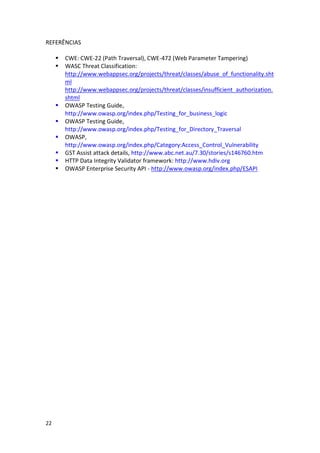 22 
REFERÊNCIAS 
 CWE: CWE-22 (Path Traversal), CWE-472 (Web Parameter Tampering) 
 WASC Threat Classification: http://www.webappsec.org/projects/threat/classes/abuse_of_functionality.shtml http://www.webappsec.org/projects/threat/classes/insufficient_authorization. shtml 
 OWASP Testing Guide, http://www.owasp.org/index.php/Testing_for_business_logic 
 OWASP Testing Guide, http://www.owasp.org/index.php/Testing_for_Directory_Traversal 
 OWASP, http://www.owasp.org/index.php/Category:Access_Control_Vulnerability 
 GST Assist attack details, http://www.abc.net.au/7.30/stories/s146760.htm 
 HTTP Data Integrity Validator framework: http://www.hdiv.org 
 OWASP Enterprise Security API - http://www.owasp.org/index.php/ESAPI 
 