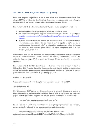 23 
A5 – CROSS SITE REQUEST FORGERY (CSRF) 
Cross Site Request Forgery não é um ataque novo, mas simples e devastador. Um ataque CSRF força o browser da vítima logada a enviar um request para uma aplicação web vulnerável, que então realiza a ação escolhida na conta da vítima. 
Esta vulnerabilidade é extremamente difundida, como qualquer aplicação web que: 
 Não possua verificações de autorização para ações vulneráveis 
 Irá processar uma ação se for possível enviar um login default no request (ex.: http://www.example.com/admin/doSomething.jsp?username=admin&passwd=admin) 
 Autoriza requests baseados apenas em credenciais que são automaticamente submetidas como o cookie de sessão se já estiver logado na aplicação ou a funcionalidade “Lembrar de mim” se não estiver logado ou um token Kerberos se parte de uma Intranet participando no logon integrado com o Active Directory estiver em risco. 
Infelizmente, hoje em dia, a maioria das aplicações web confia apenas em credenciais enviadas automaticamente como cookies de sessão, credenciais básicas de autenticação, endereços IP de origem, certificados SSL ou credenciais do domínio Windows. 
Esta vulnerabilidade também é conhecida por diversos outros nomes incluindo Session Riding, One-Click Attacks, Cross Site Reference Forgery, Hostile Linking e Automation Attack. O acrônimo XSRF também é frequentemente utilizado. A OWASP e o MITRE padronizaram o termo Cross Site Request Forgery e CSRF. 
AMBIENTES AFETADOS 
Todos os frameworks Java EE de aplicações web estão vulneráveis ao CSRF. 
VULNERABILIDADES 
Um típico ataque CSRF contra um fórum pode tomar a forma de direcionar o usuário a chamar uma função, como a página de logout da aplicação. A tag a seguir em qualquer página visitada pela vítima irá gerar um request que irá desconectá-la da aplicação: 
<img src="http://www.example.com/logout.jsp"> 
Se um sistema de um banco permitisse que sua aplicação processasse os requests, como transferência bancária, um ataque parecido poderia permitir: 
<img src="http://www.example.com/transfer.do?frmAcct= document.form.frmAcct&toAcct=4345754&toSWIFTid=434343&amt=3434.43"> 
 