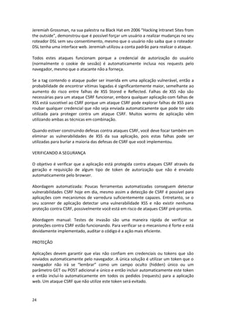24 
Jeremiah Grossman, na sua palestra na Black Hat em 2006 “Hacking Intranet Sites from the outside”, demonstrou que é possível forçar um usuário a realizar mudanças no seu roteador DSL sem seu consentimento, mesmo que o usuário não saiba que o roteador DSL tenha uma interface web. Jeremiah utilizou a conta padrão para realizar o ataque. 
Todos estes ataques funcionam porque a credencial de autorização do usuário (normalmente o cookie de sessão) é automaticamente inclusa nos requests pelo navegador, mesmo que o atacante não a forneça. 
Se a tag contendo o ataque puder ser inserida em uma aplicação vulnerável, então a probabilidade de encontrar vítimas logadas é significantemente maior, semelhante ao aumento do risco entre falhas de XSS Stored e Reflected. Falhas de XSS não são necessárias para um ataque CSRF funcionar, embora qualquer aplicação com falhas de XSS está suscetível ao CSRF porque um ataque CSRF pode explorar falhas de XSS para roubar qualquer credencial que não seja enviada automaticamente que pode ter sido utilizada para proteger contra um ataque CSRF. Muitos worms de aplicação vêm utilizando ambas as técnicas em combinação. 
Quando estiver construindo defesas contra ataques CSRF, você deve focar também em eliminar as vulnerabilidades de XSS da sua aplicação, pois estas falhas pode ser utilizadas para burlar a maioria das defesas de CSRF que você implementou. 
VERIFICANDO A SEGURANÇA 
O objetivo é verificar que a aplicação está protegida contra ataques CSRF através da geração e requisição de algum tipo de token de autorização que não é enviado automaticamente pelo browser. 
Abordagem automatizada: Poucas ferramentas automatizadas conseguem detectar vulnerabilidades CSRF hoje em dia, mesmo assim a detecção de CSRF é possível para aplicações com mecanismos de varredura suficientemente capazes. Entretanto, se o seu scanner de aplicação detectar uma vulnerabilidade XSS e não existir nenhuma proteção contra CSRF, possivelmente você está em risco de ataques CSRF pré-prontos. 
Abordagem manual: Testes de invasão são uma maneira rápida de verificar se proteções contra CSRF estão funcionando. Para verificar se o mecanismo é forte e está devidamente implementado, auditar o código é a ação mais eficiente. 
PROTEÇÃO 
Aplicações devem garantir que elas não confiam em credenciais ou tokens que são enviados automaticamente pelo navegador. A única solução é utilizar um token que o navegador não irá se “lembrar” como um campo oculto (hidden) único ou um parâmetro GET ou POST adicional e único e então incluir automaticamente este token e então incluí-lo automaticamente em todos os pedidos (requests) para a aplicação web. Um ataque CSRF que não utilize este token será evitado. 
 