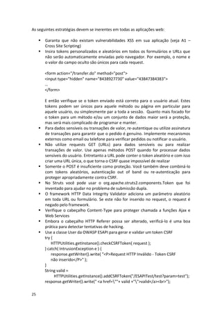 25 
As seguintes estratégias devem se inerentes em todas as aplicações web: 
 Garanta que não existam vulnerabilidades XSS em sua aplicação (veja A1 – Cross Site Scripting) 
 Insira tokens personalizados e aleatórios em todos os formulários e URLs que não serão automaticamente enviadas pelo navegador. Por exemplo, o nome e o valor do campo oculto são únicos para cada request. 
<form action="/transfer.do" method="post"> 
<input type="hidden" name="8438927730" value="43847384383"> 
… 
</form> 
E então verifique se o token enviado está correto para o usuário atual. Estes tokens podem ser únicos para aquele método ou página em particular para aquele usuário, ou simplesmente par a toda a sessão. Quanto mais focado for o token para um método e/ou um conjunto de dados maior será a proteção, mas será mais complicado de programar e manter. 
 Para dados sensíveis ou transações de valor, re-autentique ou utilize assinatura de transações para garantir que o pedido é genuíno. Implemente mecanismos externos como email ou telefone para verificar pedidos ou notificar o usuário. 
 Não utilize requests GET (URLs) para dados sensíveis ou para realizar transações de valor. Use apenas métodos POST quando for processar dados sensíveis do usuário. Entretanto a URL pode conter o token aleatório e com isso criar uma URL única, o que torna o CSRF quase impossível de realizar 
 Somente o POST é insuficiente como proteção. Você também deve combiná-lo com tokens aleatórios, autenticação out of band ou re-autenticação para proteger apropriadamente contra CSRF. 
 No Struts você pode usar o org.apache.struts2.components.Token que foi inventado para ajudar no problema de submissão dupla. 
 O framework HTTP Data Integrity Validator adiciona um parâmetro aleatório em toda URL ou formulário. Se este não for inserido no request, o request é negado pelo framework. 
 Verifique o cabeçalho Content-Type para proteger chamada a funções Ajax e Web Services 
 Embora o cabeçalho HTTP Referer possa ser alterado, verificá-lo é uma boa prática para detectar tentativas de hacking. 
 Use a classe User da OWASP ESAPI para gerar e validar um token CSRF 
try { 
HTTPUtilities.getInstance().checkCSRFToken( request ); 
} catch( IntrusionException e ) { 
response.getWriter().write( "<P>Request HTTP Inválido - Token CSRF 
não inserido</P>" ); 
} 
String valid = 
HTTPUtilities.getInstance().addCSRFToken("/ESAPITest/test?param=test"); 
response.getWriter().write(" <a href=""+ valid +"">valid</a><br>");  