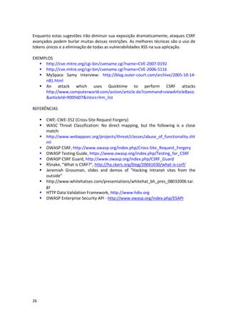 26 
Enquanto estas sugestões irão diminuir sua exposição dramaticamente, ataques CSRF avançados podem burlar muitas dessas restrições. As melhores técnicas são o uso de tokens únicos e a eliminação de todas as vulnerabilidades XSS na sua aplicação. 
EXEMPLOS 
 http://cve.mitre.org/cgi-bin/cvename.cgi?name=CVE-2007-0192 
 http://cve.mitre.org/cgi-bin/cvename.cgi?name=CVE-2006-5116 
 MySpace Samy Interview: http://blog.outer-court.com/archive/2005-10-14- n81.html 
 An attack which uses Quicktime to perform CSRF attacks http://www.computerworld.com/action/article.do?command=viewArticleBasic&articleId=9005607&intsrc=hm_list 
REFERÊNCIAS 
 CWE: CWE-352 (Cross-Site Request Forgery) 
 WASC Threat Classification: No direct mapping, but the following is a close match: 
 http://www.webappsec.org/projects/threat/classes/abuse_of_functionality.shtml 
 OWASP CSRF, http://www.owasp.org/index.php/Cross-Site_Request_Forgery 
 OWASP Testing Guide, https://www.owasp.org/index.php/Testing_for_CSRF 
 OWASP CSRF Guard, http://www.owasp.org/index.php/CSRF_Guard 
 RSnake, "What is CSRF?", http://ha.ckers.org/blog/20061030/what-is-csrf/ 
 Jeremiah Grossman, slides and demos of “Hacking Intranet sites from the outside” 
 http://www.whitehatsec.com/presentations/whitehat_bh_pres_08032006.tar. gz 
 HTTP Data Validation Framework, http://www.hdiv.org 
 OWASP Enterprise Security API - http://www.owasp.org/index.php/ESAPI 
 