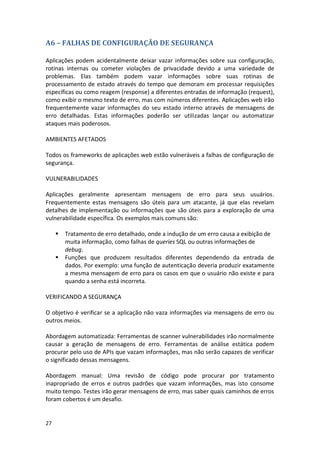 27 
A6 – FALHAS DE CONFIGURAÇÃO DE SEGURANÇA 
Aplicações podem acidentalmente deixar vazar informações sobre sua configuração, rotinas internas ou cometer violações de privacidade devido a uma variedade de problemas. Elas também podem vazar informações sobre suas rotinas de processamento de estado através do tempo que demoram em processar requisições específicas ou como reagem (response) a diferentes entradas de informação (request), como exibir o mesmo texto de erro, mas com números diferentes. Aplicações web irão frequentemente vazar informações do seu estado interno através de mensagens de erro detalhadas. Estas informações poderão ser utilizadas lançar ou automatizar ataques mais poderosos. 
AMBIENTES AFETADOS 
Todos os frameworks de aplicações web estão vulneráveis a falhas de configuração de segurança. 
VULNERABILIDADES 
Aplicações geralmente apresentam mensagens de erro para seus usuários. Frequentemente estas mensagens são úteis para um atacante, já que elas revelam detalhes de implementação ou informações que são úteis para a exploração de uma vulnerabilidade específica. Os exemplos mais comuns são: 
 Tratamento de erro detalhado, onde a indução de um erro causa a exibição de muita informação, como falhas de queries SQL ou outras informações de debug. 
 Funções que produzem resultados diferentes dependendo da entrada de dados. Por exemplo: uma função de autenticação deveria produzir exatamente a mesma mensagem de erro para os casos em que o usuário não existe e para quando a senha está incorreta. 
VERIFICANDO A SEGURANÇA 
O objetivo é verificar se a aplicação não vaza informações via mensagens de erro ou outros meios. 
Abordagem automatizada: Ferramentas de scanner vulnerabilidades irão normalmente causar a geração de mensagens de erro. Ferramentas de análise estática podem procurar pelo uso de APIs que vazam informações, mas não serão capazes de verificar o significado dessas mensagens. 
Abordagem manual: Uma revisão de código pode procurar por tratamento inapropriado de erros e outros padrões que vazam informações, mas isto consome muito tempo. Testes irão gerar mensagens de erro, mas saber quais caminhos de erros foram cobertos é um desafio. 
 