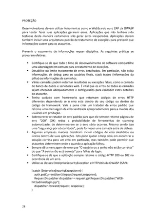 28 
PROTEÇÃO 
Desenvolvedores devem utilizar ferramentas como o WebScarab ou o ZAP da OWASP para tentar fazer suas aplicações gerarem erros. Aplicações que não tenham sido testadas desta maneira certamente irão gerar erros inesperados. Aplicações devem também incluir uma arquitetura padrão de tratamento de exceções para prevenir que informações vazem para os atacantes. 
Prevenir o vazamento de informações requer disciplina. As seguintes práticas se provaram efetivas: 
 Certifique-se de que todo o time de desenvolvimento do software compartilhe uma abordagem em comum para o tratamento de exceções. 
 Desabilite ou limite tratamento de erros detalhados. Em particular, não exiba informações de debug para os usuários finais, stack traces (informações da pilha) ou informações de caminhos. 
 Várias camadas podem retornar resultados ou exceções fatais, como a camada de banco de dados e servidores web. É vital que os erros de todas as camadas sejam checados adequadamente e configurados para esconder estes detalhes do atacante. 
 Tenha cuidado com frameworks que retornam códigos de erros HTTP diferentes dependendo se o erro esta dentro do seu código ou dentro do código do framework. Vale a pena criar um tratador de erros padrão que retorne uma mensagem de erro sanitizada apropriadamente para a maioria dos usuários em produção. 
 Sobrescrever o tratador de erro padrão para que ele sempre retorne páginas de erro “200” (OK) reduz a probabilidade de ferramentas de scanning automatizadas de determinarem se o erro sério ocorreu. Mesmo sendo isso uma “segurança por obscuridade”, pode fornecer uma camada extra de defesa. 
 Algumas empresas maiores decidiram incluir códigos de erro aleatórios ou únicos dentro de suas aplicações. Isto pode ajudar o help desk em encontrar a solução correta para um erro em particular, mas também pode permitir que atacantes determinem onde e quando a aplicação falhou. 
 Sempre dê a mensagem de erro que “O usuário ou a senha não estão corretos” do que “A senha não está correta” para falhas de login. 
 Certifique-se de que a aplicação sempre retorne o código HTTP 200 ou 302 no ocorrência de um erro. 
 Utilize as classes EnterpriseSecurityException e HTTPUtils da OWASP ESAPI: 
} catch (EnterpriseSecurityException e) { 
auth.getCurrentUser().logout(request,response); 
RequestDispatcher dispatcher = request.getRequestDispatcher("WEB- INF/admin/login.jsp"); 
dispatcher.forward(request, response); 
} 
 