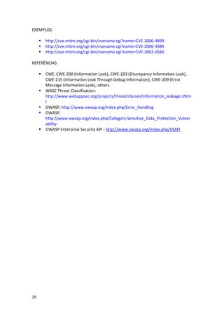 29 
EXEMPLOS 
 http://cve.mitre.org/cgi-bin/cvename.cgi?name=CVE-2006-4899 
 http://cve.mitre.org/cgi-bin/cvename.cgi?name=CVE-2006-3389 
 http://cve.mitre.org/cgi-bin/cvename.cgi?name=CVE-2002-0580 
REFERÊNCIAS 
 CWE: CWE-200 (Information Leak), CWE-203 (Discrepancy Information Leak), CWE-215 (Information Leak Through Debug Information), CWE-209 (Error Message Information Leak), others. 
 WASC Threat Classification: http://www.webappsec.org/projects/threat/classes/information_leakage.shtml 
 OWASP, http://www.owasp.org/index.php/Error_Handling 
 OWASP, http://www.owasp.org/index.php/Category:Sensitive_Data_Protection_Vulnerability 
 OWASP Enterprise Security API - http://www.owasp.org/index.php/ESAPI 
 