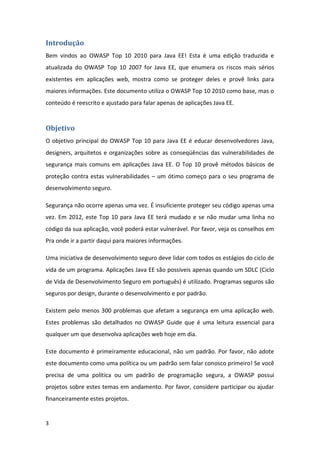 3 
Introdução 
Bem vindos ao OWASP Top 10 2010 para Java EE! Esta é uma edição traduzida e atualizada do OWASP Top 10 2007 for Java EE, que enumera os riscos mais sérios existentes em aplicações web, mostra como se proteger deles e provê links para maiores informações. Este documento utiliza o OWASP Top 10 2010 como base, mas o conteúdo é reescrito e ajustado para falar apenas de aplicações Java EE. 
Objetivo 
O objetivo principal do OWASP Top 10 para Java EE é educar desenvolvedores Java, designers, arquitetos e organizações sobre as conseqüências das vulnerabilidades de segurança mais comuns em aplicações Java EE. O Top 10 provê métodos básicos de proteção contra estas vulnerabilidades – um ótimo começo para o seu programa de desenvolvimento seguro. 
Segurança não ocorre apenas uma vez. É insuficiente proteger seu código apenas uma vez. Em 2012, este Top 10 para Java EE terá mudado e se não mudar uma linha no código da sua aplicação, você poderá estar vulnerável. Por favor, veja os conselhos em Pra onde ir a partir daqui para maiores informações. 
Uma iniciativa de desenvolvimento seguro deve lidar com todos os estágios do ciclo de vida de um programa. Aplicações Java EE são possíveis apenas quando um SDLC (Ciclo de Vida de Desenvolvimento Seguro em português) é utilizado. Programas seguros são seguros por design, durante o desenvolvimento e por padrão. 
Existem pelo menos 300 problemas que afetam a segurança em uma aplicação web. Estes problemas são detalhados no OWASP Guide que é uma leitura essencial para qualquer um que desenvolva aplicações web hoje em dia. 
Este documento é primeiramente educacional, não um padrão. Por favor, não adote este documento como uma política ou um padrão sem falar conosco primeiro! Se você precisa de uma política ou um padrão de programação segura, a OWASP possui projetos sobre estes temas em andamento. Por favor, considere participar ou ajudar financeiramente estes projetos.  