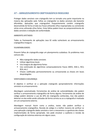 30 
A7 – ARMAZENAMENTO CRIPTOGRÁFICO INSEGURO 
Proteger dados sensíveis com criptografia tem se tornado uma parte importante na maioria das aplicações web. Falhas ao criptografar os dados sensíveis são bastante difundidas. Aplicações que criptografam frequentemente contêm criptografia desenvolvida de forma errada (ou fraca) utilizando cifras inapropriadas ou cometendo sérios erros utilizando cifras fortes. Estas falhas podem levar ao comprometimento de dados sensíveis e violações de conformidade. 
AMBIENTES AFETADOS 
Todos os frameworks de aplicações Java EE estão vulneráveis ao armazenamento criptográfico inseguro. 
VULNERABILIDADES 
Prevenir falhas de criptografia exige um planejamento cuidadoso. Os problemas mais comuns são: 
 Não criptografar dados sensíveis 
 Utilizar algoritmos locais 
 Uso inseguro de algoritmos fortes 
 Uso continuado de algoritmos comprovadamente fracos (MD5, SHA-1, RC3, RC4, etc.) 
 Chaves codificadas permanentemente ou armazenando as chaves em locais desprotegidos 
VERIFICANDO A SEGURANÇA 
O objetivo é verificar se a aplicação criptografa apropriadamente informações sensíveis no armazenamento. 
Abordagem automatizada: Ferramentas de análise de vulnerabilidades não podem verificar o armazenamento criptográfico de forma alguma. Ferramentas de análise de código podem detectar o uso de APIs de criptografia conhecidas, mas não podem detectar se elas estão sendo utilizadas de forma correta ou se a criptografia é realizada em um componente externo. 
Abordagem manual: Assim como a análise, testes não podem verificar o armazenamento criptográfico. Revisão de código é a melhor maneira de verificar se uma aplicação criptografa dados sensíveis e tem o mecanismo e a gerência das chaves implementados de forma apropriada. Isto pode envolver a auditoria e revisão da configuração de sistemas externos em alguns casos. 
 